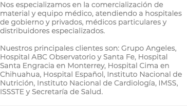 Nos especializamos en la comercialización de material y equipo médico, atendiendo a hospitales de gobierno y privados, médicos particulares y distribuidores especializados. Nuestros principales clientes son: Grupo Angeles, Hospital ABC Observatorio y Santa Fe, Hospital Santa Engracia en Monterrey, Hospital Cima en Chihuahua, Hospital Español, Instituto Nacional de Nutrición, Instituto Nacional de Cardiología, IMSS, ISSSTE y Secretaría de Salud.